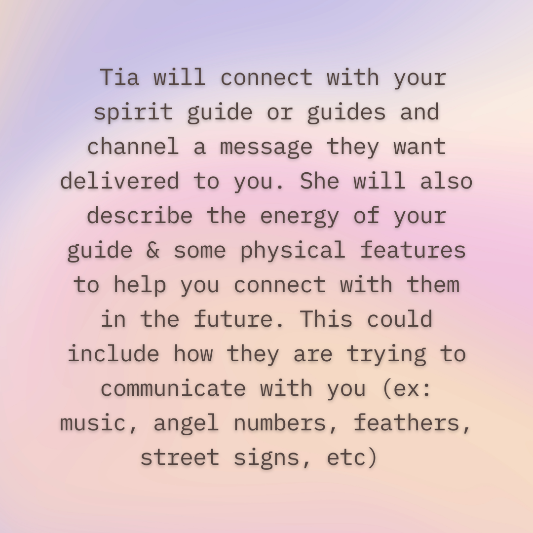  Tia will connect with your spirit guide or guides and channel a message they want delivered to you. She will also describe the energy of your guide & some physical features to help you connect with them in the future. This could include how they are trying to communicate with you (ex: music, angel numbers, feathers, street signs, etc) 